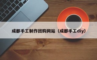 桐城成都手工制作团购网站（成都手工diy）